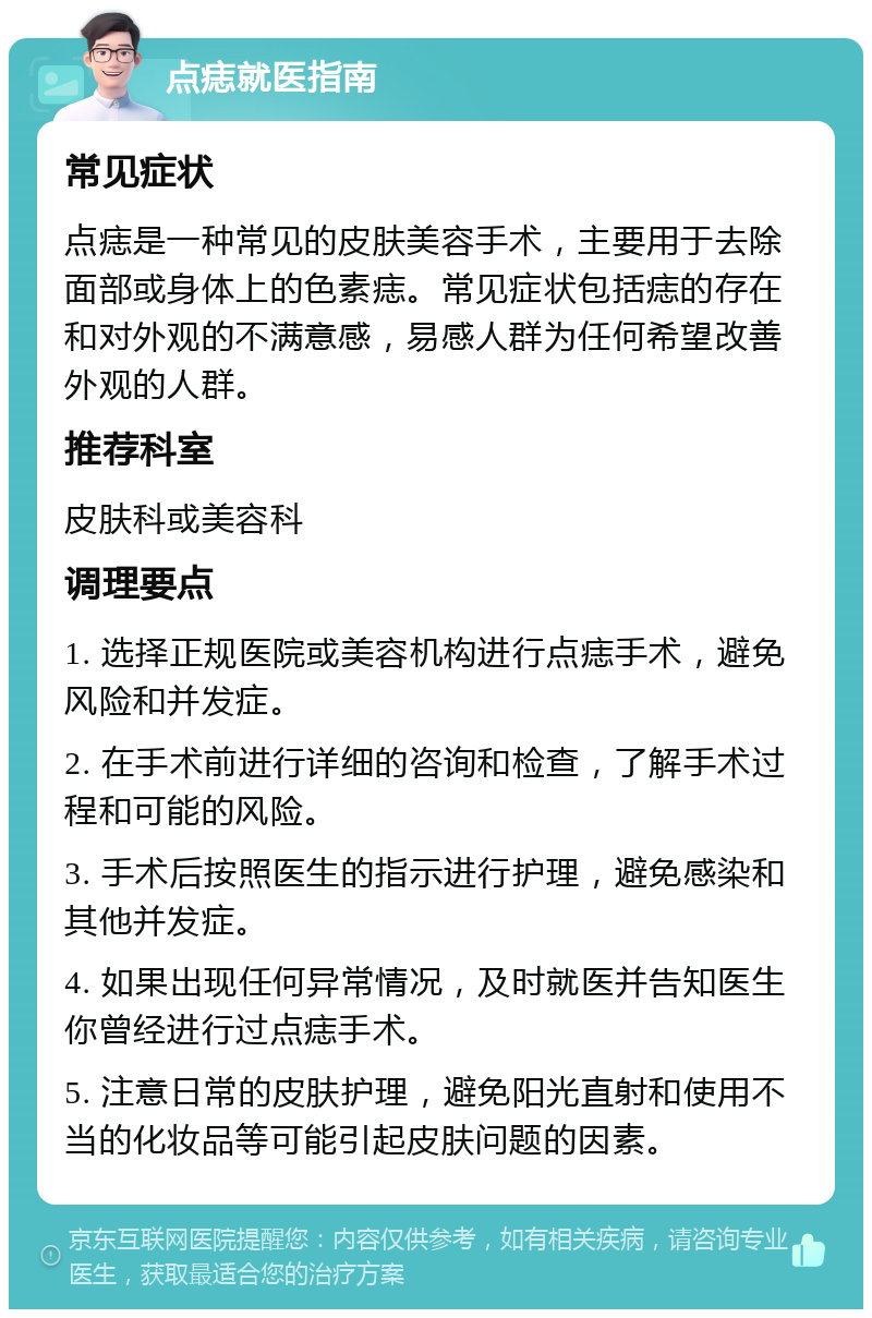 点痣就医指南 常见症状 点痣是一种常见的皮肤美容手术，主要用于去除面部或身体上的色素痣。常见症状包括痣的存在和对外观的不满意感，易感人群为任何希望改善外观的人群。 推荐科室 皮肤科或美容科 调理要点 1. 选择正规医院或美容机构进行点痣手术，避免风险和并发症。 2. 在手术前进行详细的咨询和检查，了解手术过程和可能的风险。 3. 手术后按照医生的指示进行护理，避免感染和其他并发症。 4. 如果出现任何异常情况，及时就医并告知医生你曾经进行过点痣手术。 5. 注意日常的皮肤护理，避免阳光直射和使用不当的化妆品等可能引起皮肤问题的因素。