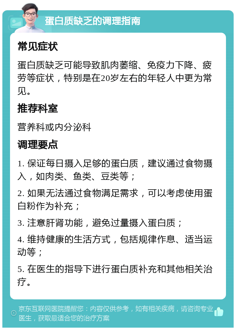 蛋白质缺乏的调理指南 常见症状 蛋白质缺乏可能导致肌肉萎缩、免疫力下降、疲劳等症状，特别是在20岁左右的年轻人中更为常见。 推荐科室 营养科或内分泌科 调理要点 1. 保证每日摄入足够的蛋白质，建议通过食物摄入，如肉类、鱼类、豆类等； 2. 如果无法通过食物满足需求，可以考虑使用蛋白粉作为补充； 3. 注意肝肾功能，避免过量摄入蛋白质； 4. 维持健康的生活方式，包括规律作息、适当运动等； 5. 在医生的指导下进行蛋白质补充和其他相关治疗。