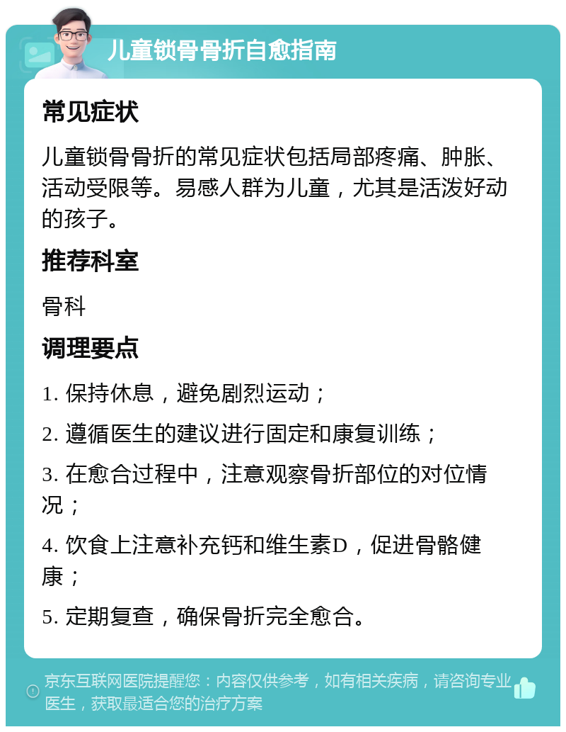 儿童锁骨骨折自愈指南 常见症状 儿童锁骨骨折的常见症状包括局部疼痛、肿胀、活动受限等。易感人群为儿童，尤其是活泼好动的孩子。 推荐科室 骨科 调理要点 1. 保持休息，避免剧烈运动； 2. 遵循医生的建议进行固定和康复训练； 3. 在愈合过程中，注意观察骨折部位的对位情况； 4. 饮食上注意补充钙和维生素D，促进骨骼健康； 5. 定期复查，确保骨折完全愈合。