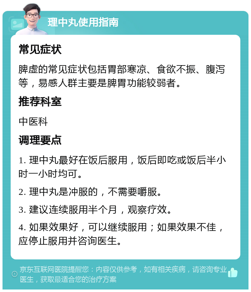 理中丸使用指南 常见症状 脾虚的常见症状包括胃部寒凉、食欲不振、腹泻等，易感人群主要是脾胃功能较弱者。 推荐科室 中医科 调理要点 1. 理中丸最好在饭后服用，饭后即吃或饭后半小时一小时均可。 2. 理中丸是冲服的，不需要嚼服。 3. 建议连续服用半个月，观察疗效。 4. 如果效果好，可以继续服用；如果效果不佳，应停止服用并咨询医生。