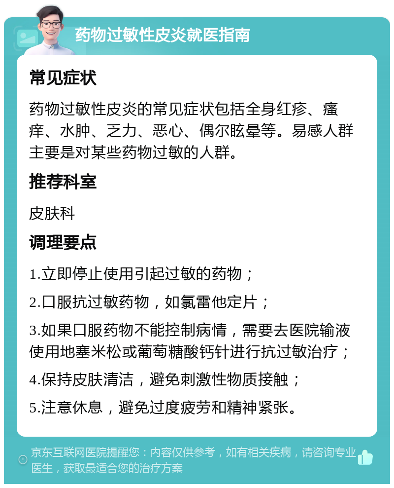 药物过敏性皮炎就医指南 常见症状 药物过敏性皮炎的常见症状包括全身红疹、瘙痒、水肿、乏力、恶心、偶尔眩晕等。易感人群主要是对某些药物过敏的人群。 推荐科室 皮肤科 调理要点 1.立即停止使用引起过敏的药物； 2.口服抗过敏药物，如氯雷他定片； 3.如果口服药物不能控制病情，需要去医院输液使用地塞米松或葡萄糖酸钙针进行抗过敏治疗； 4.保持皮肤清洁，避免刺激性物质接触； 5.注意休息，避免过度疲劳和精神紧张。