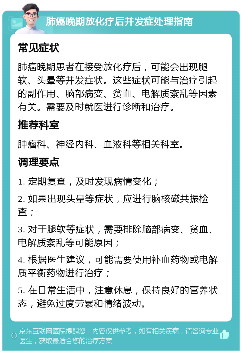 肺癌晚期放化疗后并发症处理指南 常见症状 肺癌晚期患者在接受放化疗后，可能会出现腿软、头晕等并发症状。这些症状可能与治疗引起的副作用、脑部病变、贫血、电解质紊乱等因素有关。需要及时就医进行诊断和治疗。 推荐科室 肿瘤科、神经内科、血液科等相关科室。 调理要点 1. 定期复查，及时发现病情变化； 2. 如果出现头晕等症状，应进行脑核磁共振检查； 3. 对于腿软等症状，需要排除脑部病变、贫血、电解质紊乱等可能原因； 4. 根据医生建议，可能需要使用补血药物或电解质平衡药物进行治疗； 5. 在日常生活中，注意休息，保持良好的营养状态，避免过度劳累和情绪波动。