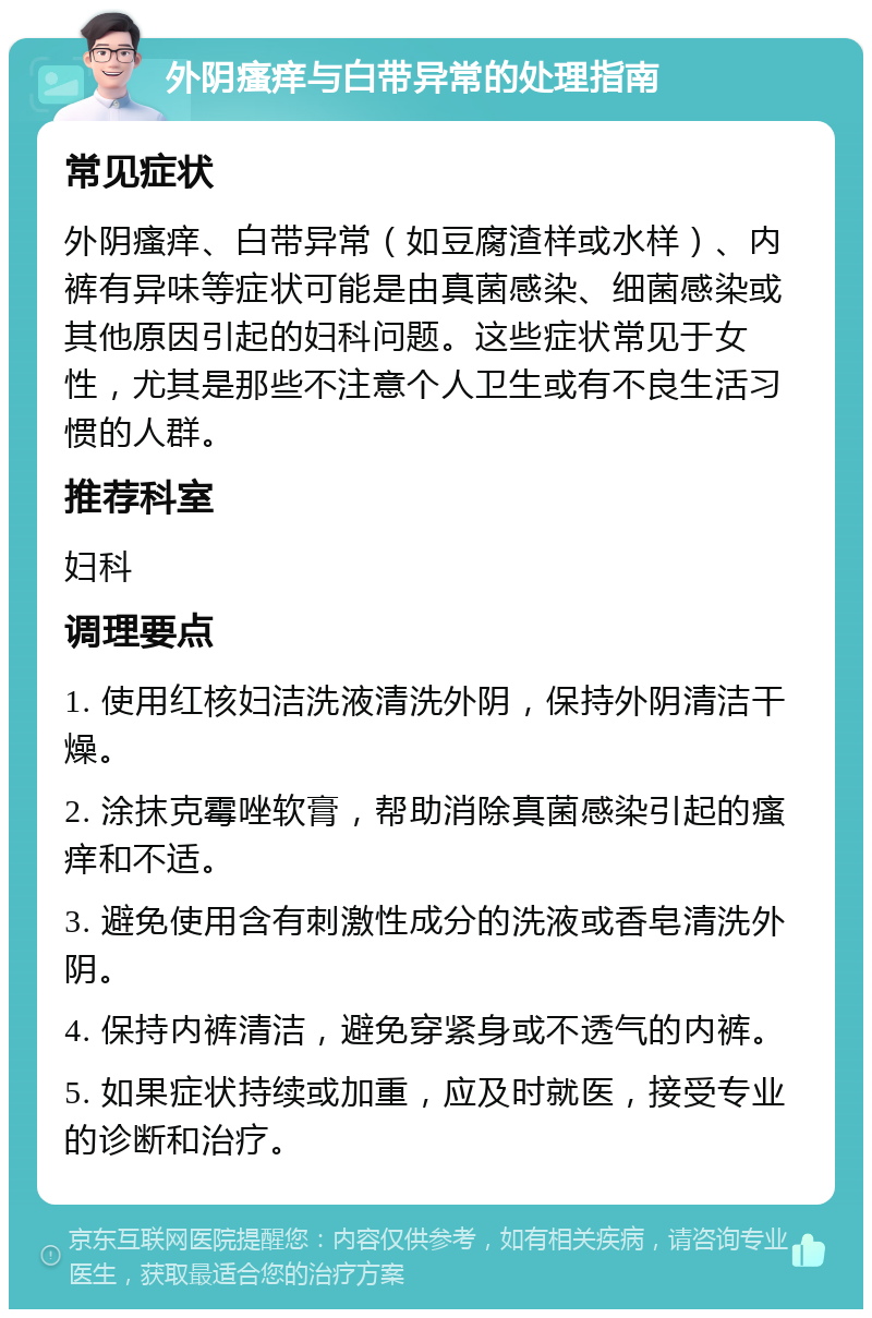 外阴瘙痒与白带异常的处理指南 常见症状 外阴瘙痒、白带异常（如豆腐渣样或水样）、内裤有异味等症状可能是由真菌感染、细菌感染或其他原因引起的妇科问题。这些症状常见于女性，尤其是那些不注意个人卫生或有不良生活习惯的人群。 推荐科室 妇科 调理要点 1. 使用红核妇洁洗液清洗外阴，保持外阴清洁干燥。 2. 涂抹克霉唑软膏，帮助消除真菌感染引起的瘙痒和不适。 3. 避免使用含有刺激性成分的洗液或香皂清洗外阴。 4. 保持内裤清洁，避免穿紧身或不透气的内裤。 5. 如果症状持续或加重，应及时就医，接受专业的诊断和治疗。