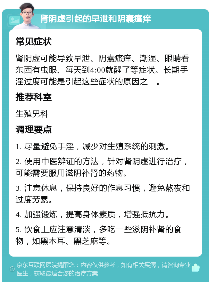 肾阴虚引起的早泄和阴囊瘙痒 常见症状 肾阴虚可能导致早泄、阴囊瘙痒、潮湿、眼睛看东西有虫眼、每天到4:00就醒了等症状。长期手淫过度可能是引起这些症状的原因之一。 推荐科室 生殖男科 调理要点 1. 尽量避免手淫，减少对生殖系统的刺激。 2. 使用中医辨证的方法，针对肾阴虚进行治疗，可能需要服用滋阴补肾的药物。 3. 注意休息，保持良好的作息习惯，避免熬夜和过度劳累。 4. 加强锻炼，提高身体素质，增强抵抗力。 5. 饮食上应注意清淡，多吃一些滋阴补肾的食物，如黑木耳、黑芝麻等。