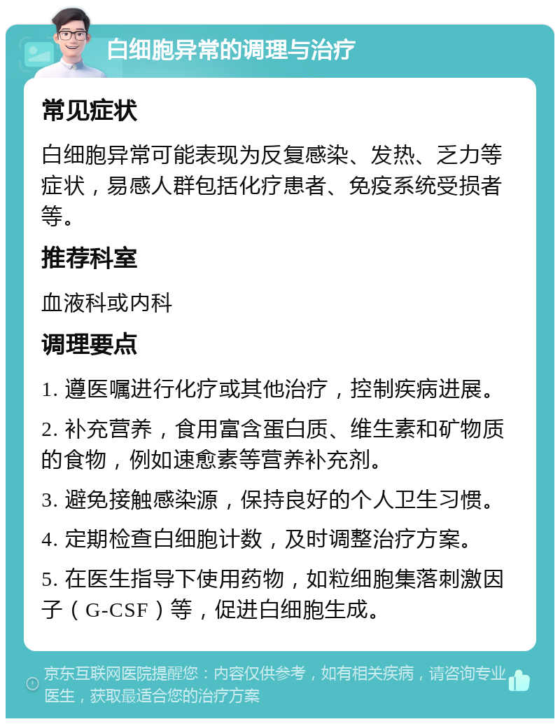 白细胞异常的调理与治疗 常见症状 白细胞异常可能表现为反复感染、发热、乏力等症状，易感人群包括化疗患者、免疫系统受损者等。 推荐科室 血液科或内科 调理要点 1. 遵医嘱进行化疗或其他治疗，控制疾病进展。 2. 补充营养，食用富含蛋白质、维生素和矿物质的食物，例如速愈素等营养补充剂。 3. 避免接触感染源，保持良好的个人卫生习惯。 4. 定期检查白细胞计数，及时调整治疗方案。 5. 在医生指导下使用药物，如粒细胞集落刺激因子（G-CSF）等，促进白细胞生成。