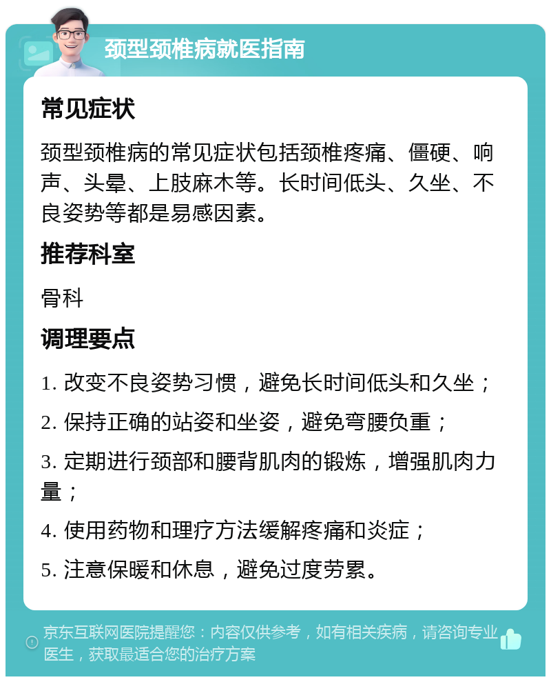 颈型颈椎病就医指南 常见症状 颈型颈椎病的常见症状包括颈椎疼痛、僵硬、响声、头晕、上肢麻木等。长时间低头、久坐、不良姿势等都是易感因素。 推荐科室 骨科 调理要点 1. 改变不良姿势习惯，避免长时间低头和久坐； 2. 保持正确的站姿和坐姿，避免弯腰负重； 3. 定期进行颈部和腰背肌肉的锻炼，增强肌肉力量； 4. 使用药物和理疗方法缓解疼痛和炎症； 5. 注意保暖和休息，避免过度劳累。