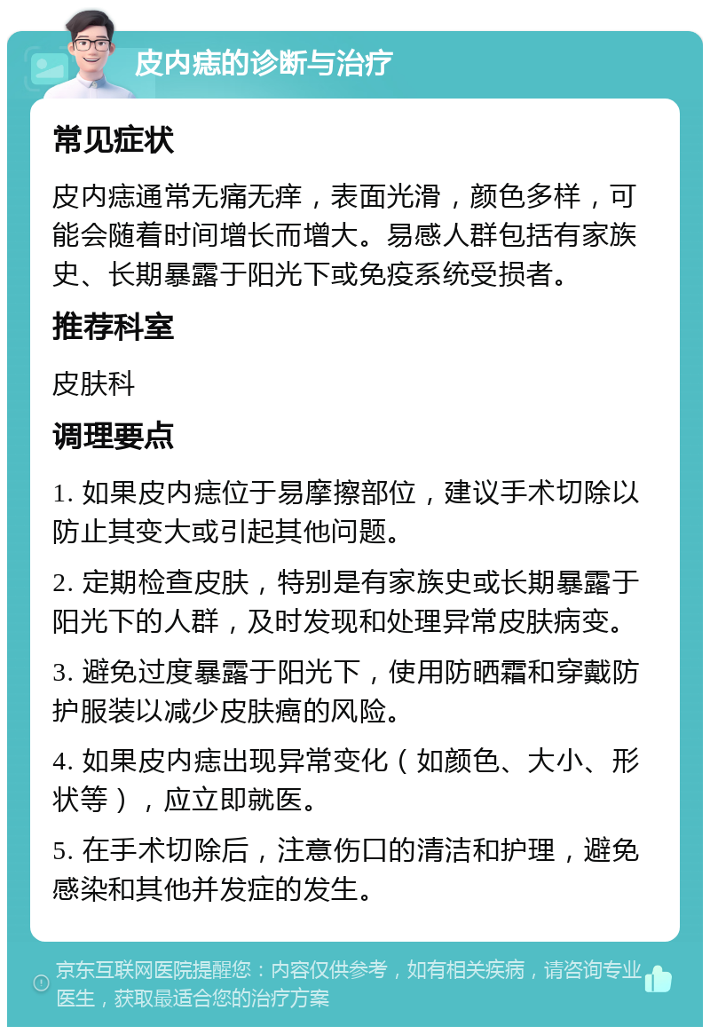 皮内痣的诊断与治疗 常见症状 皮内痣通常无痛无痒，表面光滑，颜色多样，可能会随着时间增长而增大。易感人群包括有家族史、长期暴露于阳光下或免疫系统受损者。 推荐科室 皮肤科 调理要点 1. 如果皮内痣位于易摩擦部位，建议手术切除以防止其变大或引起其他问题。 2. 定期检查皮肤，特别是有家族史或长期暴露于阳光下的人群，及时发现和处理异常皮肤病变。 3. 避免过度暴露于阳光下，使用防晒霜和穿戴防护服装以减少皮肤癌的风险。 4. 如果皮内痣出现异常变化（如颜色、大小、形状等），应立即就医。 5. 在手术切除后，注意伤口的清洁和护理，避免感染和其他并发症的发生。