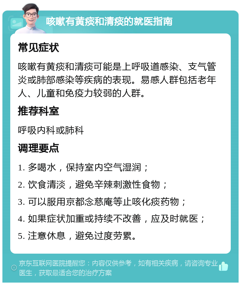 咳嗽有黄痰和清痰的就医指南 常见症状 咳嗽有黄痰和清痰可能是上呼吸道感染、支气管炎或肺部感染等疾病的表现。易感人群包括老年人、儿童和免疫力较弱的人群。 推荐科室 呼吸内科或肺科 调理要点 1. 多喝水，保持室内空气湿润； 2. 饮食清淡，避免辛辣刺激性食物； 3. 可以服用京都念慈庵等止咳化痰药物； 4. 如果症状加重或持续不改善，应及时就医； 5. 注意休息，避免过度劳累。