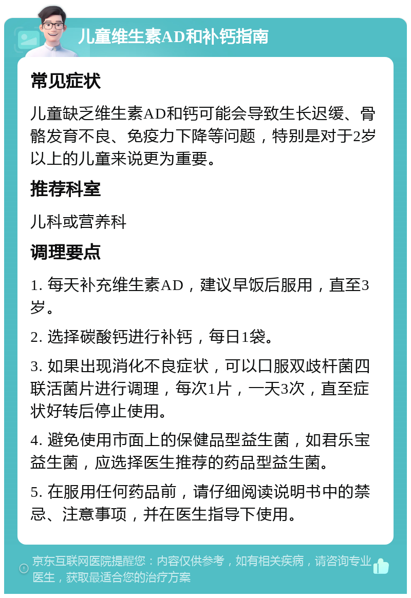 儿童维生素AD和补钙指南 常见症状 儿童缺乏维生素AD和钙可能会导致生长迟缓、骨骼发育不良、免疫力下降等问题，特别是对于2岁以上的儿童来说更为重要。 推荐科室 儿科或营养科 调理要点 1. 每天补充维生素AD，建议早饭后服用，直至3岁。 2. 选择碳酸钙进行补钙，每日1袋。 3. 如果出现消化不良症状，可以口服双歧杆菌四联活菌片进行调理，每次1片，一天3次，直至症状好转后停止使用。 4. 避免使用市面上的保健品型益生菌，如君乐宝益生菌，应选择医生推荐的药品型益生菌。 5. 在服用任何药品前，请仔细阅读说明书中的禁忌、注意事项，并在医生指导下使用。