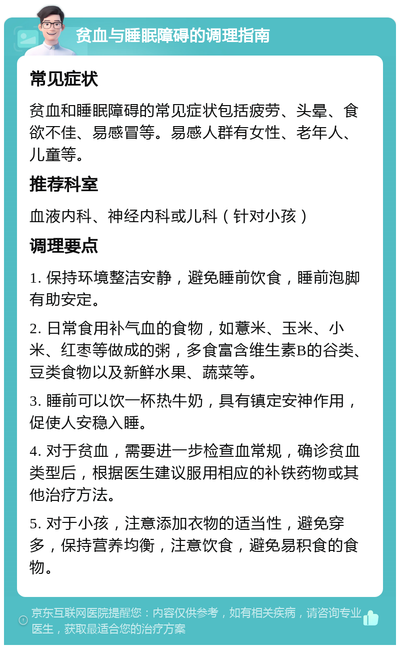 贫血与睡眠障碍的调理指南 常见症状 贫血和睡眠障碍的常见症状包括疲劳、头晕、食欲不佳、易感冒等。易感人群有女性、老年人、儿童等。 推荐科室 血液内科、神经内科或儿科（针对小孩） 调理要点 1. 保持环境整洁安静，避免睡前饮食，睡前泡脚有助安定。 2. 日常食用补气血的食物，如薏米、玉米、小米、红枣等做成的粥，多食富含维生素B的谷类、豆类食物以及新鲜水果、蔬菜等。 3. 睡前可以饮一杯热牛奶，具有镇定安神作用，促使人安稳入睡。 4. 对于贫血，需要进一步检查血常规，确诊贫血类型后，根据医生建议服用相应的补铁药物或其他治疗方法。 5. 对于小孩，注意添加衣物的适当性，避免穿多，保持营养均衡，注意饮食，避免易积食的食物。