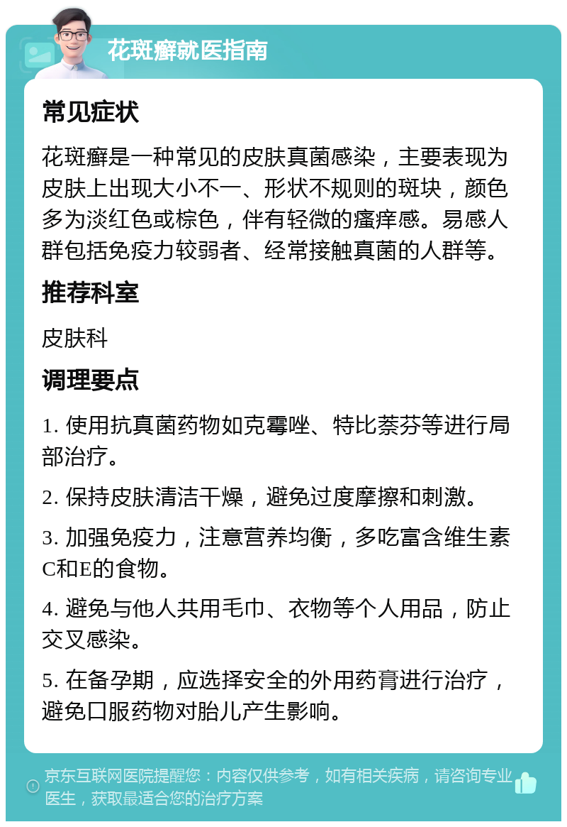 花斑癣就医指南 常见症状 花斑癣是一种常见的皮肤真菌感染，主要表现为皮肤上出现大小不一、形状不规则的斑块，颜色多为淡红色或棕色，伴有轻微的瘙痒感。易感人群包括免疫力较弱者、经常接触真菌的人群等。 推荐科室 皮肤科 调理要点 1. 使用抗真菌药物如克霉唑、特比萘芬等进行局部治疗。 2. 保持皮肤清洁干燥，避免过度摩擦和刺激。 3. 加强免疫力，注意营养均衡，多吃富含维生素C和E的食物。 4. 避免与他人共用毛巾、衣物等个人用品，防止交叉感染。 5. 在备孕期，应选择安全的外用药膏进行治疗，避免口服药物对胎儿产生影响。