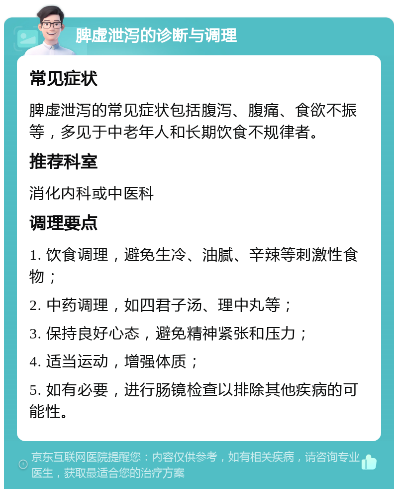 脾虚泄泻的诊断与调理 常见症状 脾虚泄泻的常见症状包括腹泻、腹痛、食欲不振等，多见于中老年人和长期饮食不规律者。 推荐科室 消化内科或中医科 调理要点 1. 饮食调理，避免生冷、油腻、辛辣等刺激性食物； 2. 中药调理，如四君子汤、理中丸等； 3. 保持良好心态，避免精神紧张和压力； 4. 适当运动，增强体质； 5. 如有必要，进行肠镜检查以排除其他疾病的可能性。