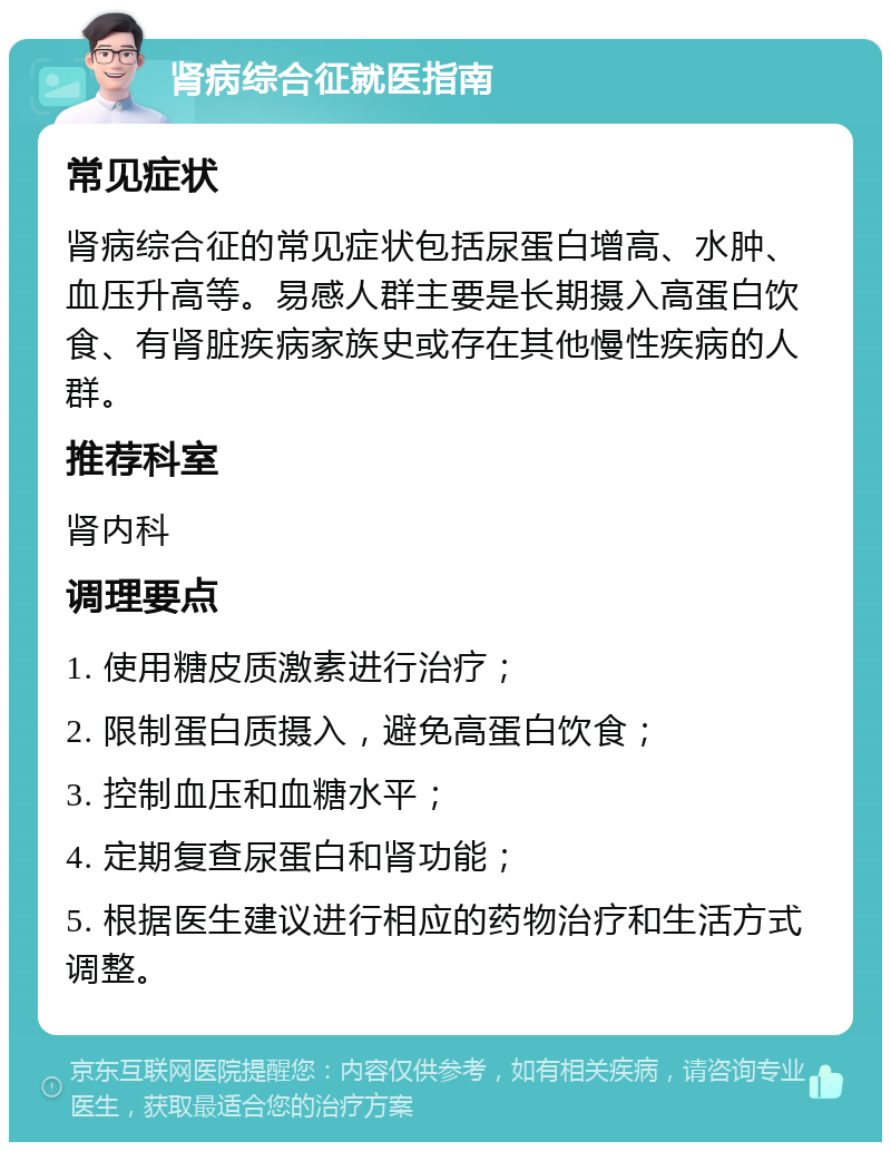 肾病综合征就医指南 常见症状 肾病综合征的常见症状包括尿蛋白增高、水肿、血压升高等。易感人群主要是长期摄入高蛋白饮食、有肾脏疾病家族史或存在其他慢性疾病的人群。 推荐科室 肾内科 调理要点 1. 使用糖皮质激素进行治疗； 2. 限制蛋白质摄入，避免高蛋白饮食； 3. 控制血压和血糖水平； 4. 定期复查尿蛋白和肾功能； 5. 根据医生建议进行相应的药物治疗和生活方式调整。