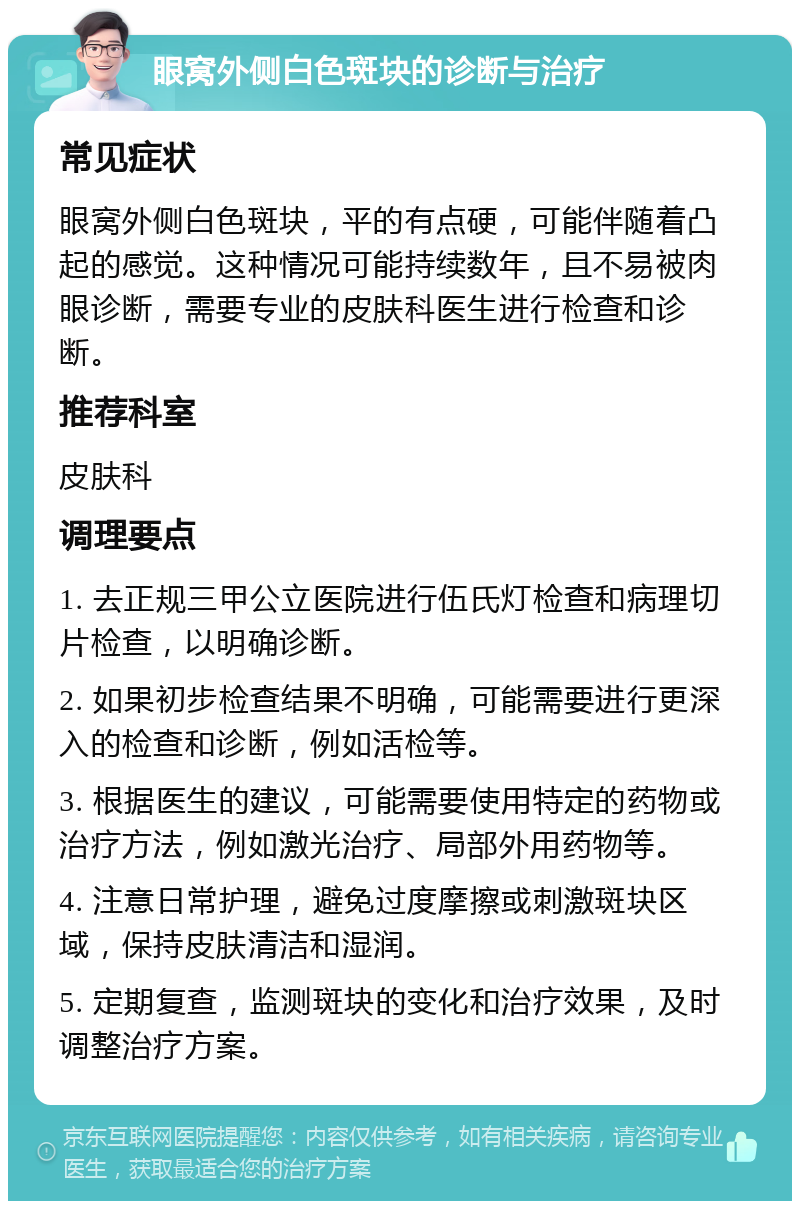 眼窝外侧白色斑块的诊断与治疗 常见症状 眼窝外侧白色斑块，平的有点硬，可能伴随着凸起的感觉。这种情况可能持续数年，且不易被肉眼诊断，需要专业的皮肤科医生进行检查和诊断。 推荐科室 皮肤科 调理要点 1. 去正规三甲公立医院进行伍氏灯检查和病理切片检查，以明确诊断。 2. 如果初步检查结果不明确，可能需要进行更深入的检查和诊断，例如活检等。 3. 根据医生的建议，可能需要使用特定的药物或治疗方法，例如激光治疗、局部外用药物等。 4. 注意日常护理，避免过度摩擦或刺激斑块区域，保持皮肤清洁和湿润。 5. 定期复查，监测斑块的变化和治疗效果，及时调整治疗方案。