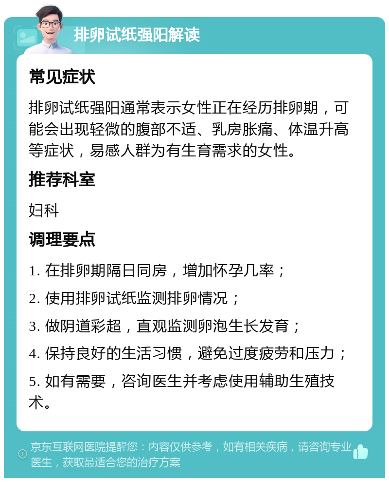 排卵试纸强阳解读 常见症状 排卵试纸强阳通常表示女性正在经历排卵期，可能会出现轻微的腹部不适、乳房胀痛、体温升高等症状，易感人群为有生育需求的女性。 推荐科室 妇科 调理要点 1. 在排卵期隔日同房，增加怀孕几率； 2. 使用排卵试纸监测排卵情况； 3. 做阴道彩超，直观监测卵泡生长发育； 4. 保持良好的生活习惯，避免过度疲劳和压力； 5. 如有需要，咨询医生并考虑使用辅助生殖技术。