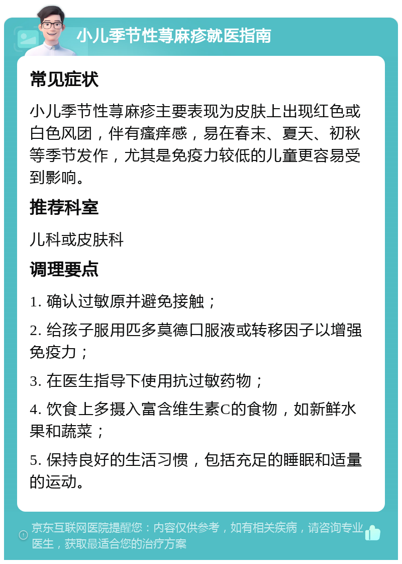 小儿季节性荨麻疹就医指南 常见症状 小儿季节性荨麻疹主要表现为皮肤上出现红色或白色风团，伴有瘙痒感，易在春末、夏天、初秋等季节发作，尤其是免疫力较低的儿童更容易受到影响。 推荐科室 儿科或皮肤科 调理要点 1. 确认过敏原并避免接触； 2. 给孩子服用匹多莫德口服液或转移因子以增强免疫力； 3. 在医生指导下使用抗过敏药物； 4. 饮食上多摄入富含维生素C的食物，如新鲜水果和蔬菜； 5. 保持良好的生活习惯，包括充足的睡眠和适量的运动。