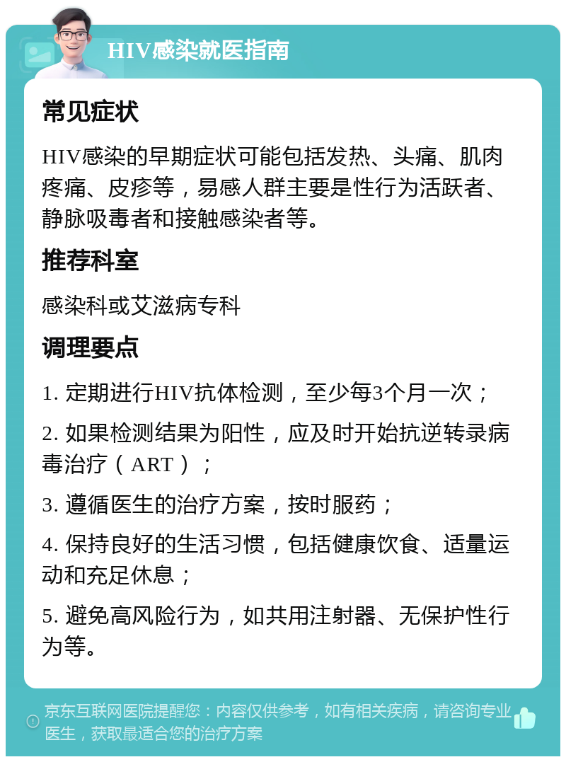 HIV感染就医指南 常见症状 HIV感染的早期症状可能包括发热、头痛、肌肉疼痛、皮疹等，易感人群主要是性行为活跃者、静脉吸毒者和接触感染者等。 推荐科室 感染科或艾滋病专科 调理要点 1. 定期进行HIV抗体检测，至少每3个月一次； 2. 如果检测结果为阳性，应及时开始抗逆转录病毒治疗（ART）； 3. 遵循医生的治疗方案，按时服药； 4. 保持良好的生活习惯，包括健康饮食、适量运动和充足休息； 5. 避免高风险行为，如共用注射器、无保护性行为等。