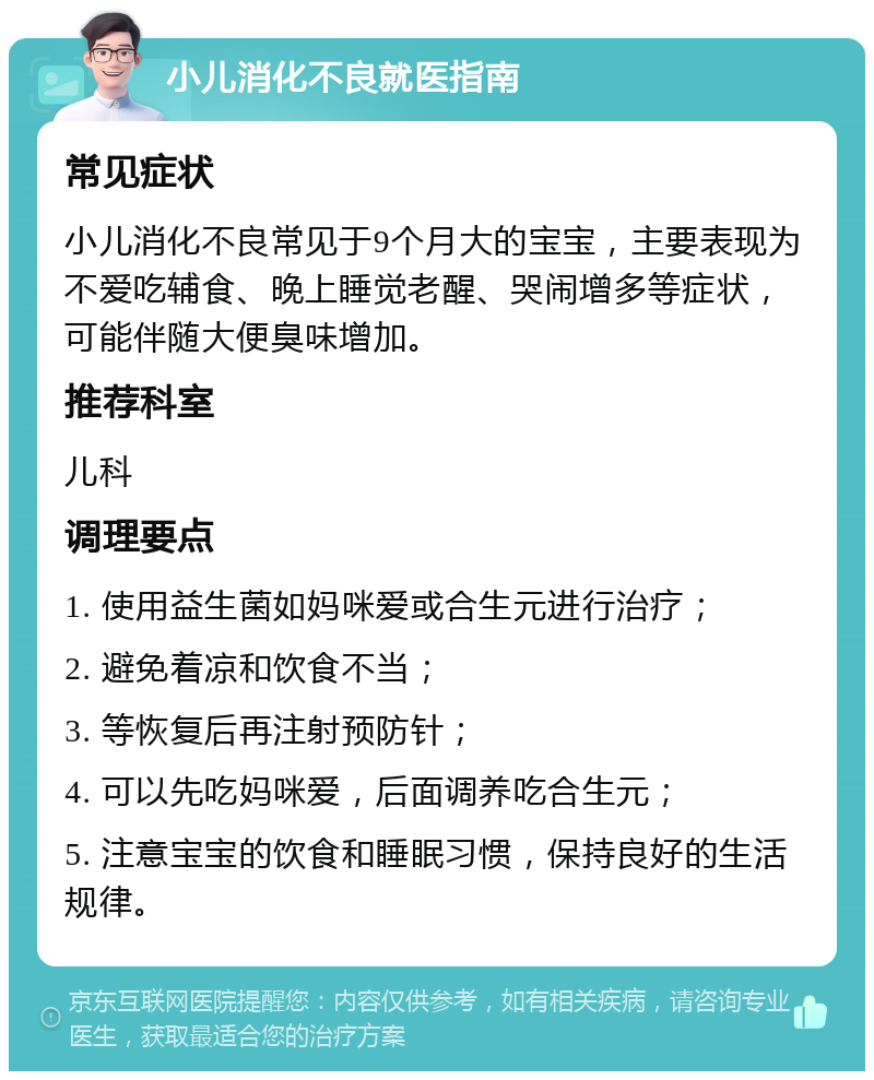 小儿消化不良就医指南 常见症状 小儿消化不良常见于9个月大的宝宝，主要表现为不爱吃辅食、晚上睡觉老醒、哭闹增多等症状，可能伴随大便臭味增加。 推荐科室 儿科 调理要点 1. 使用益生菌如妈咪爱或合生元进行治疗； 2. 避免着凉和饮食不当； 3. 等恢复后再注射预防针； 4. 可以先吃妈咪爱，后面调养吃合生元； 5. 注意宝宝的饮食和睡眠习惯，保持良好的生活规律。