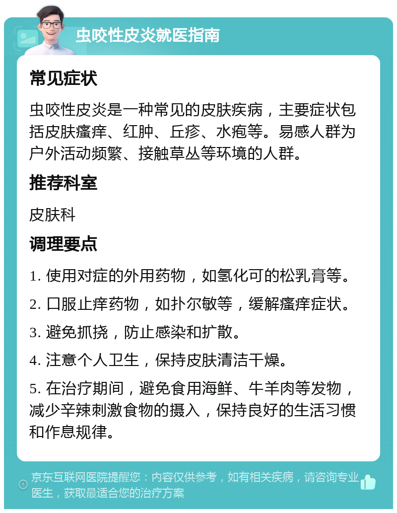 虫咬性皮炎就医指南 常见症状 虫咬性皮炎是一种常见的皮肤疾病，主要症状包括皮肤瘙痒、红肿、丘疹、水疱等。易感人群为户外活动频繁、接触草丛等环境的人群。 推荐科室 皮肤科 调理要点 1. 使用对症的外用药物，如氢化可的松乳膏等。 2. 口服止痒药物，如扑尔敏等，缓解瘙痒症状。 3. 避免抓挠，防止感染和扩散。 4. 注意个人卫生，保持皮肤清洁干燥。 5. 在治疗期间，避免食用海鲜、牛羊肉等发物，减少辛辣刺激食物的摄入，保持良好的生活习惯和作息规律。