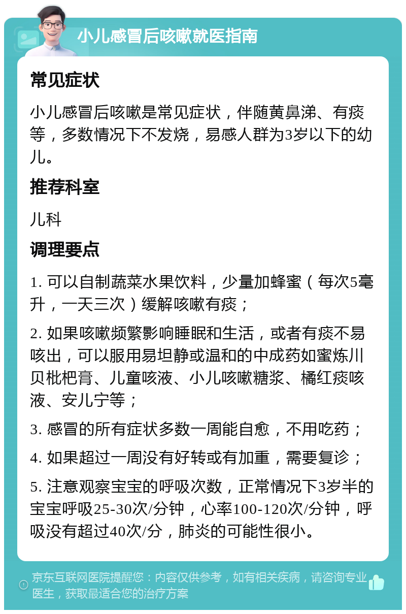 小儿感冒后咳嗽就医指南 常见症状 小儿感冒后咳嗽是常见症状，伴随黄鼻涕、有痰等，多数情况下不发烧，易感人群为3岁以下的幼儿。 推荐科室 儿科 调理要点 1. 可以自制蔬菜水果饮料，少量加蜂蜜（每次5毫升，一天三次）缓解咳嗽有痰； 2. 如果咳嗽频繁影响睡眠和生活，或者有痰不易咳出，可以服用易坦静或温和的中成药如蜜炼川贝枇杷膏、儿童咳液、小儿咳嗽糖浆、橘红痰咳液、安儿宁等； 3. 感冒的所有症状多数一周能自愈，不用吃药； 4. 如果超过一周没有好转或有加重，需要复诊； 5. 注意观察宝宝的呼吸次数，正常情况下3岁半的宝宝呼吸25-30次/分钟，心率100-120次/分钟，呼吸没有超过40次/分，肺炎的可能性很小。