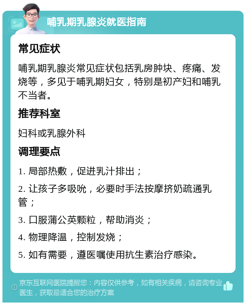 哺乳期乳腺炎就医指南 常见症状 哺乳期乳腺炎常见症状包括乳房肿块、疼痛、发烧等，多见于哺乳期妇女，特别是初产妇和哺乳不当者。 推荐科室 妇科或乳腺外科 调理要点 1. 局部热敷，促进乳汁排出； 2. 让孩子多吸吮，必要时手法按摩挤奶疏通乳管； 3. 口服蒲公英颗粒，帮助消炎； 4. 物理降温，控制发烧； 5. 如有需要，遵医嘱使用抗生素治疗感染。