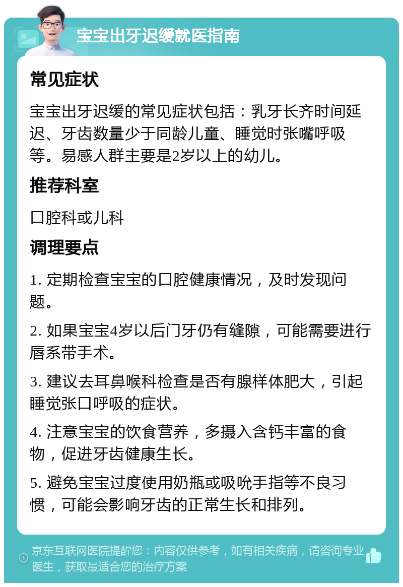 宝宝出牙迟缓就医指南 常见症状 宝宝出牙迟缓的常见症状包括：乳牙长齐时间延迟、牙齿数量少于同龄儿童、睡觉时张嘴呼吸等。易感人群主要是2岁以上的幼儿。 推荐科室 口腔科或儿科 调理要点 1. 定期检查宝宝的口腔健康情况，及时发现问题。 2. 如果宝宝4岁以后门牙仍有缝隙，可能需要进行唇系带手术。 3. 建议去耳鼻喉科检查是否有腺样体肥大，引起睡觉张口呼吸的症状。 4. 注意宝宝的饮食营养，多摄入含钙丰富的食物，促进牙齿健康生长。 5. 避免宝宝过度使用奶瓶或吸吮手指等不良习惯，可能会影响牙齿的正常生长和排列。