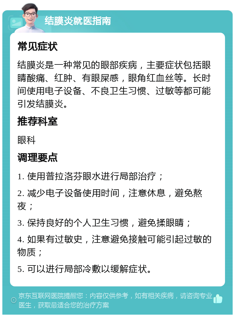 结膜炎就医指南 常见症状 结膜炎是一种常见的眼部疾病，主要症状包括眼睛酸痛、红肿、有眼屎感，眼角红血丝等。长时间使用电子设备、不良卫生习惯、过敏等都可能引发结膜炎。 推荐科室 眼科 调理要点 1. 使用普拉洛芬眼水进行局部治疗； 2. 减少电子设备使用时间，注意休息，避免熬夜； 3. 保持良好的个人卫生习惯，避免揉眼睛； 4. 如果有过敏史，注意避免接触可能引起过敏的物质； 5. 可以进行局部冷敷以缓解症状。