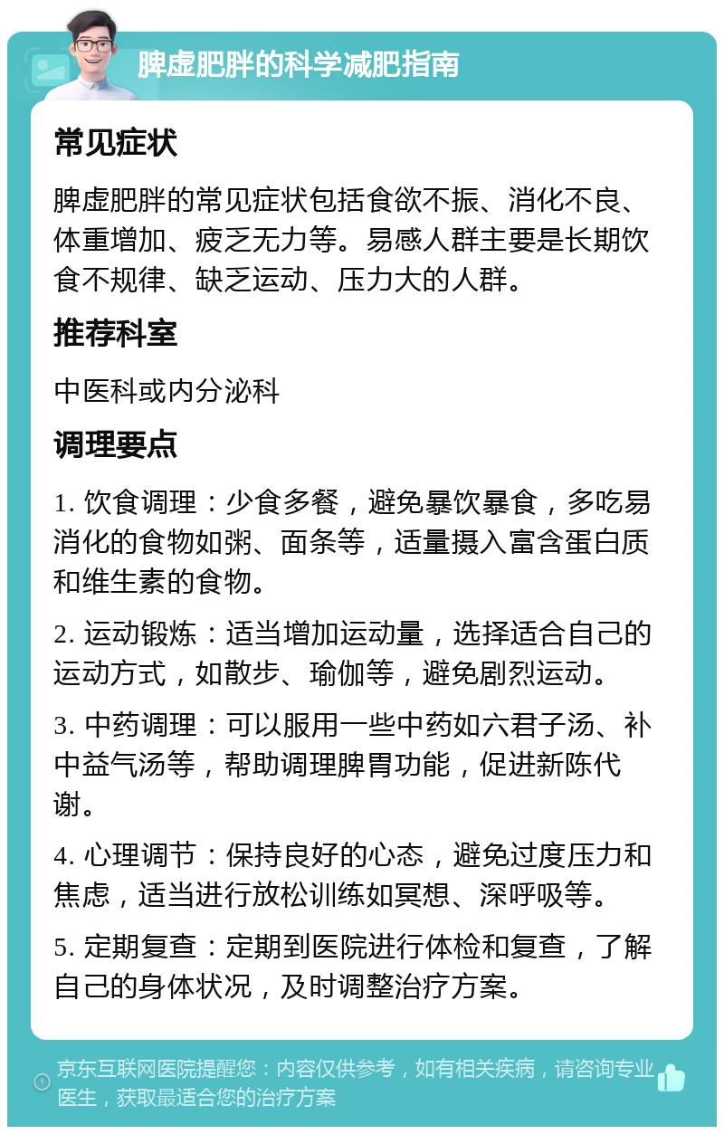 脾虚肥胖的科学减肥指南 常见症状 脾虚肥胖的常见症状包括食欲不振、消化不良、体重增加、疲乏无力等。易感人群主要是长期饮食不规律、缺乏运动、压力大的人群。 推荐科室 中医科或内分泌科 调理要点 1. 饮食调理：少食多餐，避免暴饮暴食，多吃易消化的食物如粥、面条等，适量摄入富含蛋白质和维生素的食物。 2. 运动锻炼：适当增加运动量，选择适合自己的运动方式，如散步、瑜伽等，避免剧烈运动。 3. 中药调理：可以服用一些中药如六君子汤、补中益气汤等，帮助调理脾胃功能，促进新陈代谢。 4. 心理调节：保持良好的心态，避免过度压力和焦虑，适当进行放松训练如冥想、深呼吸等。 5. 定期复查：定期到医院进行体检和复查，了解自己的身体状况，及时调整治疗方案。