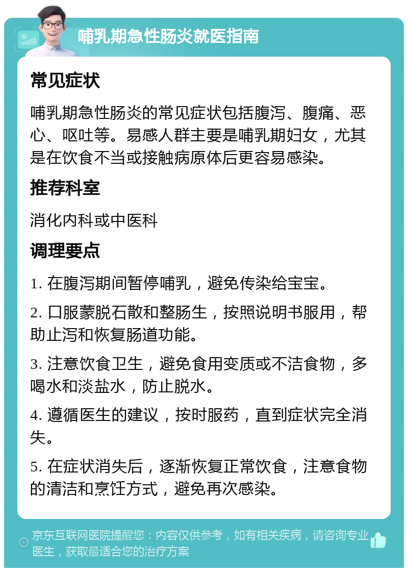 哺乳期急性肠炎就医指南 常见症状 哺乳期急性肠炎的常见症状包括腹泻、腹痛、恶心、呕吐等。易感人群主要是哺乳期妇女，尤其是在饮食不当或接触病原体后更容易感染。 推荐科室 消化内科或中医科 调理要点 1. 在腹泻期间暂停哺乳，避免传染给宝宝。 2. 口服蒙脱石散和整肠生，按照说明书服用，帮助止泻和恢复肠道功能。 3. 注意饮食卫生，避免食用变质或不洁食物，多喝水和淡盐水，防止脱水。 4. 遵循医生的建议，按时服药，直到症状完全消失。 5. 在症状消失后，逐渐恢复正常饮食，注意食物的清洁和烹饪方式，避免再次感染。