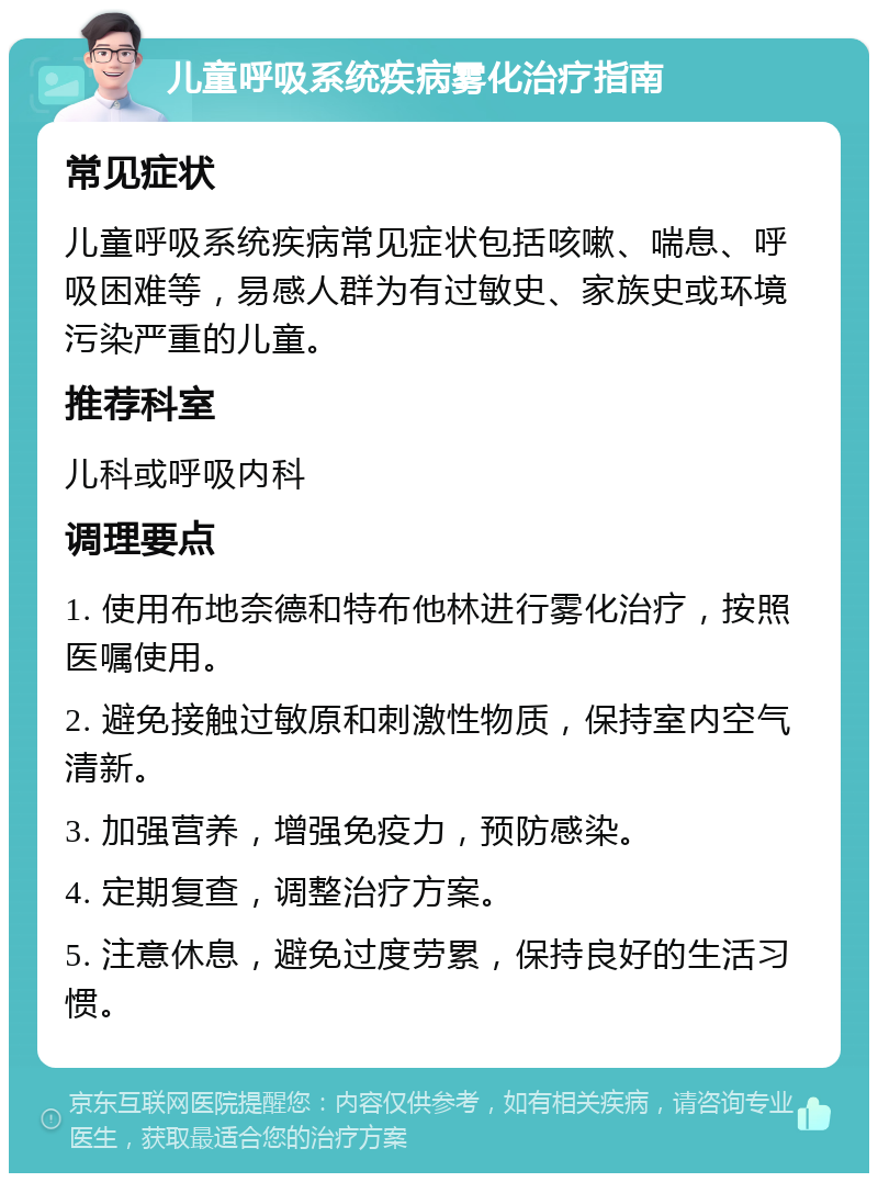 儿童呼吸系统疾病雾化治疗指南 常见症状 儿童呼吸系统疾病常见症状包括咳嗽、喘息、呼吸困难等，易感人群为有过敏史、家族史或环境污染严重的儿童。 推荐科室 儿科或呼吸内科 调理要点 1. 使用布地奈德和特布他林进行雾化治疗，按照医嘱使用。 2. 避免接触过敏原和刺激性物质，保持室内空气清新。 3. 加强营养，增强免疫力，预防感染。 4. 定期复查，调整治疗方案。 5. 注意休息，避免过度劳累，保持良好的生活习惯。