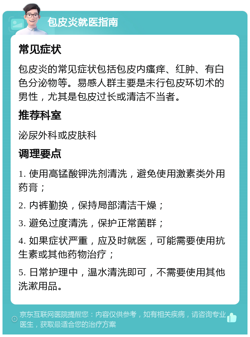 包皮炎就医指南 常见症状 包皮炎的常见症状包括包皮内瘙痒、红肿、有白色分泌物等。易感人群主要是未行包皮环切术的男性，尤其是包皮过长或清洁不当者。 推荐科室 泌尿外科或皮肤科 调理要点 1. 使用高锰酸钾洗剂清洗，避免使用激素类外用药膏； 2. 内裤勤换，保持局部清洁干燥； 3. 避免过度清洗，保护正常菌群； 4. 如果症状严重，应及时就医，可能需要使用抗生素或其他药物治疗； 5. 日常护理中，温水清洗即可，不需要使用其他洗漱用品。