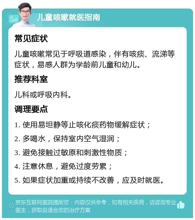 儿童咳嗽就医指南 常见症状 儿童咳嗽常见于呼吸道感染，伴有咳痰、流涕等症状，易感人群为学龄前儿童和幼儿。 推荐科室 儿科或呼吸内科。 调理要点 1. 使用易坦静等止咳化痰药物缓解症状； 2. 多喝水，保持室内空气湿润； 3. 避免接触过敏原和刺激性物质； 4. 注意休息，避免过度劳累； 5. 如果症状加重或持续不改善，应及时就医。