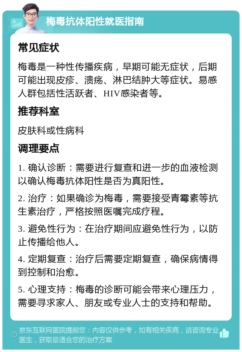 梅毒抗体阳性就医指南 常见症状 梅毒是一种性传播疾病，早期可能无症状，后期可能出现皮疹、溃疡、淋巴结肿大等症状。易感人群包括性活跃者、HIV感染者等。 推荐科室 皮肤科或性病科 调理要点 1. 确认诊断：需要进行复查和进一步的血液检测以确认梅毒抗体阳性是否为真阳性。 2. 治疗：如果确诊为梅毒，需要接受青霉素等抗生素治疗，严格按照医嘱完成疗程。 3. 避免性行为：在治疗期间应避免性行为，以防止传播给他人。 4. 定期复查：治疗后需要定期复查，确保病情得到控制和治愈。 5. 心理支持：梅毒的诊断可能会带来心理压力，需要寻求家人、朋友或专业人士的支持和帮助。