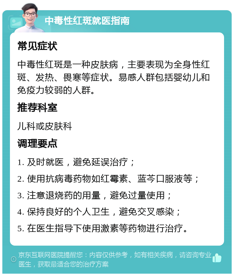 中毒性红斑就医指南 常见症状 中毒性红斑是一种皮肤病，主要表现为全身性红斑、发热、畏寒等症状。易感人群包括婴幼儿和免疫力较弱的人群。 推荐科室 儿科或皮肤科 调理要点 1. 及时就医，避免延误治疗； 2. 使用抗病毒药物如红霉素、蓝芩口服液等； 3. 注意退烧药的用量，避免过量使用； 4. 保持良好的个人卫生，避免交叉感染； 5. 在医生指导下使用激素等药物进行治疗。