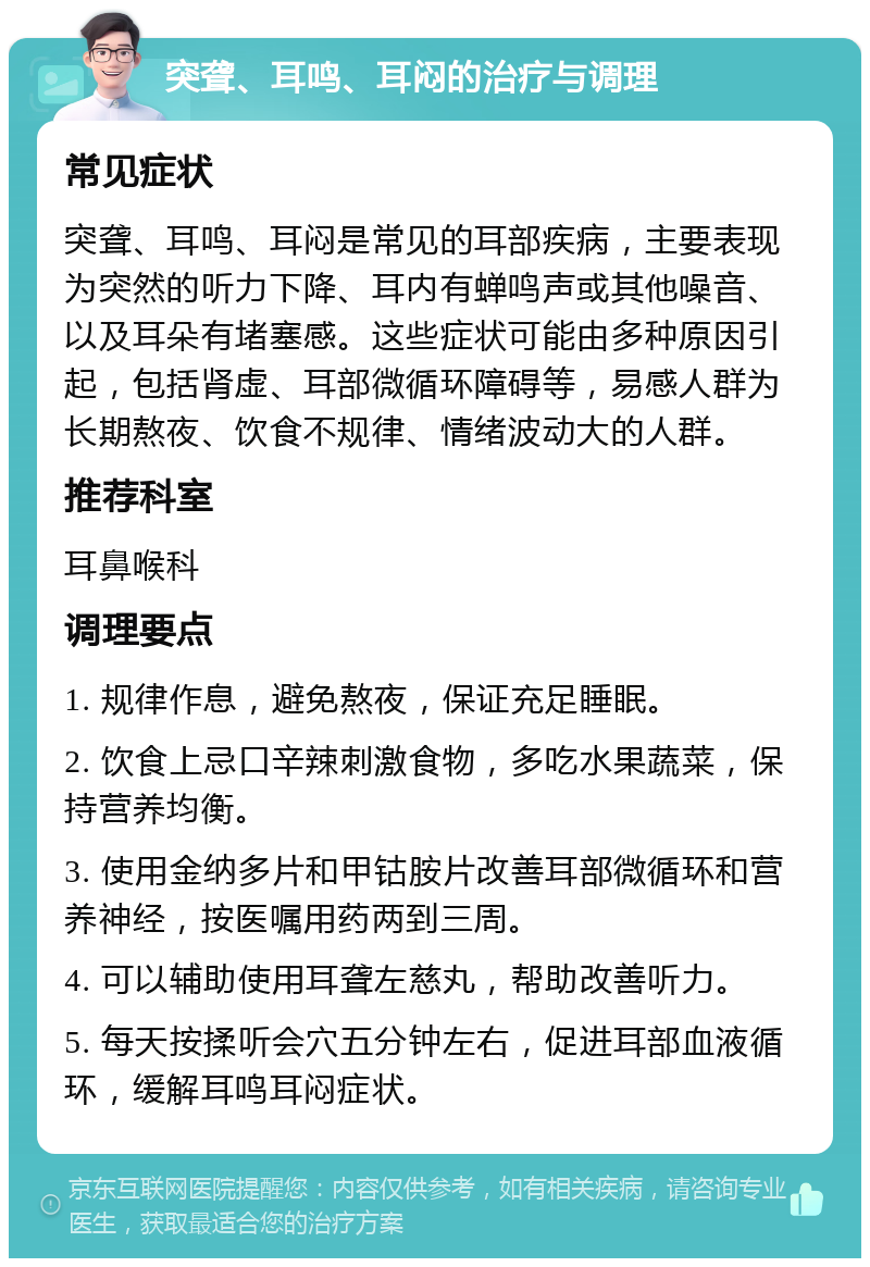 突聋、耳鸣、耳闷的治疗与调理 常见症状 突聋、耳鸣、耳闷是常见的耳部疾病，主要表现为突然的听力下降、耳内有蝉鸣声或其他噪音、以及耳朵有堵塞感。这些症状可能由多种原因引起，包括肾虚、耳部微循环障碍等，易感人群为长期熬夜、饮食不规律、情绪波动大的人群。 推荐科室 耳鼻喉科 调理要点 1. 规律作息，避免熬夜，保证充足睡眠。 2. 饮食上忌口辛辣刺激食物，多吃水果蔬菜，保持营养均衡。 3. 使用金纳多片和甲钴胺片改善耳部微循环和营养神经，按医嘱用药两到三周。 4. 可以辅助使用耳聋左慈丸，帮助改善听力。 5. 每天按揉听会穴五分钟左右，促进耳部血液循环，缓解耳鸣耳闷症状。