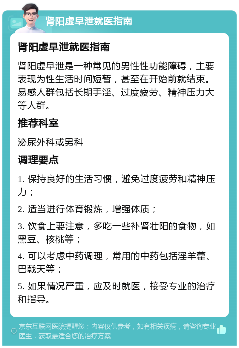 肾阳虚早泄就医指南 肾阳虚早泄就医指南 肾阳虚早泄是一种常见的男性性功能障碍，主要表现为性生活时间短暂，甚至在开始前就结束。易感人群包括长期手淫、过度疲劳、精神压力大等人群。 推荐科室 泌尿外科或男科 调理要点 1. 保持良好的生活习惯，避免过度疲劳和精神压力； 2. 适当进行体育锻炼，增强体质； 3. 饮食上要注意，多吃一些补肾壮阳的食物，如黑豆、核桃等； 4. 可以考虑中药调理，常用的中药包括淫羊藿、巴戟天等； 5. 如果情况严重，应及时就医，接受专业的治疗和指导。