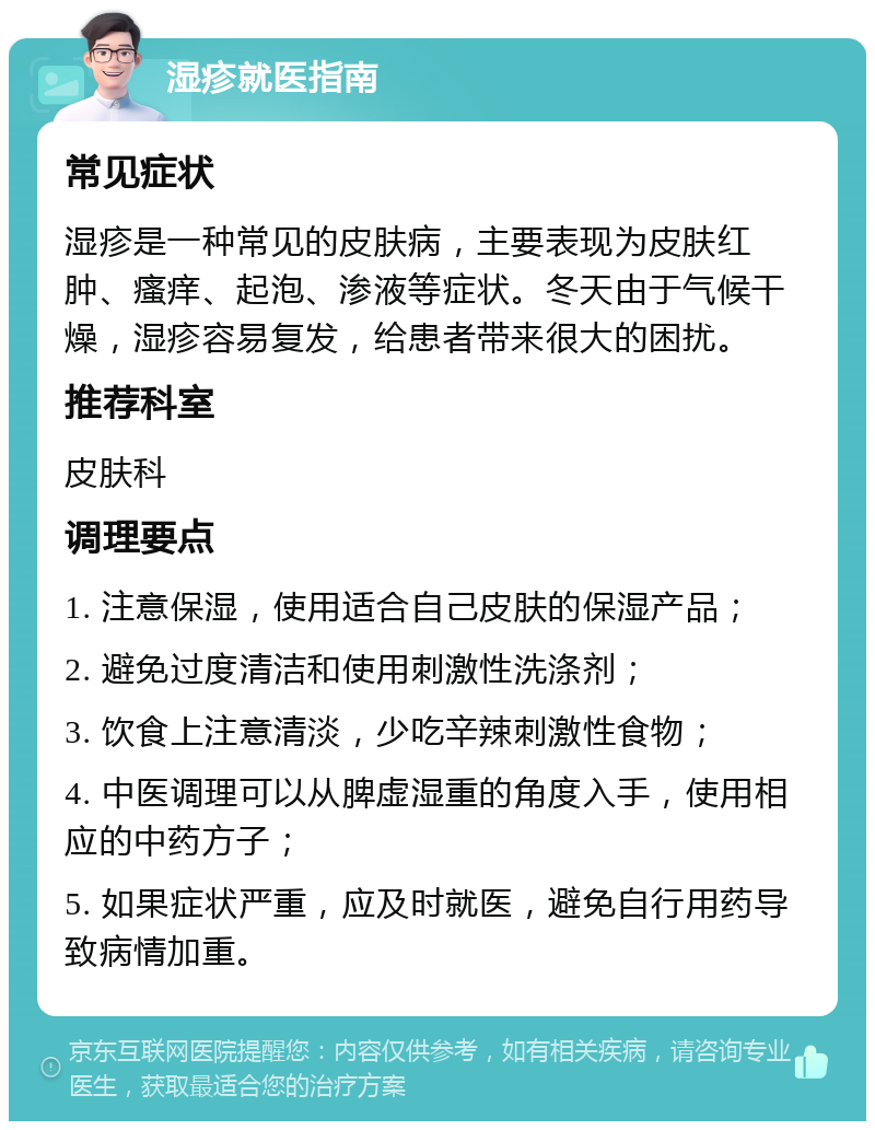 湿疹就医指南 常见症状 湿疹是一种常见的皮肤病，主要表现为皮肤红肿、瘙痒、起泡、渗液等症状。冬天由于气候干燥，湿疹容易复发，给患者带来很大的困扰。 推荐科室 皮肤科 调理要点 1. 注意保湿，使用适合自己皮肤的保湿产品； 2. 避免过度清洁和使用刺激性洗涤剂； 3. 饮食上注意清淡，少吃辛辣刺激性食物； 4. 中医调理可以从脾虚湿重的角度入手，使用相应的中药方子； 5. 如果症状严重，应及时就医，避免自行用药导致病情加重。