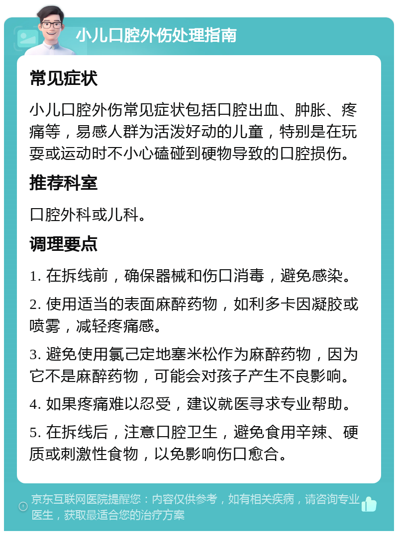 小儿口腔外伤处理指南 常见症状 小儿口腔外伤常见症状包括口腔出血、肿胀、疼痛等，易感人群为活泼好动的儿童，特别是在玩耍或运动时不小心磕碰到硬物导致的口腔损伤。 推荐科室 口腔外科或儿科。 调理要点 1. 在拆线前，确保器械和伤口消毒，避免感染。 2. 使用适当的表面麻醉药物，如利多卡因凝胶或喷雾，减轻疼痛感。 3. 避免使用氯己定地塞米松作为麻醉药物，因为它不是麻醉药物，可能会对孩子产生不良影响。 4. 如果疼痛难以忍受，建议就医寻求专业帮助。 5. 在拆线后，注意口腔卫生，避免食用辛辣、硬质或刺激性食物，以免影响伤口愈合。