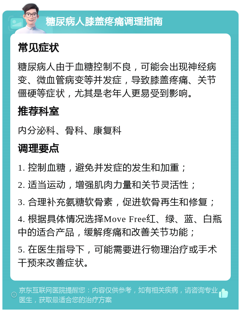 糖尿病人膝盖疼痛调理指南 常见症状 糖尿病人由于血糖控制不良，可能会出现神经病变、微血管病变等并发症，导致膝盖疼痛、关节僵硬等症状，尤其是老年人更易受到影响。 推荐科室 内分泌科、骨科、康复科 调理要点 1. 控制血糖，避免并发症的发生和加重； 2. 适当运动，增强肌肉力量和关节灵活性； 3. 合理补充氨糖软骨素，促进软骨再生和修复； 4. 根据具体情况选择Move Free红、绿、蓝、白瓶中的适合产品，缓解疼痛和改善关节功能； 5. 在医生指导下，可能需要进行物理治疗或手术干预来改善症状。