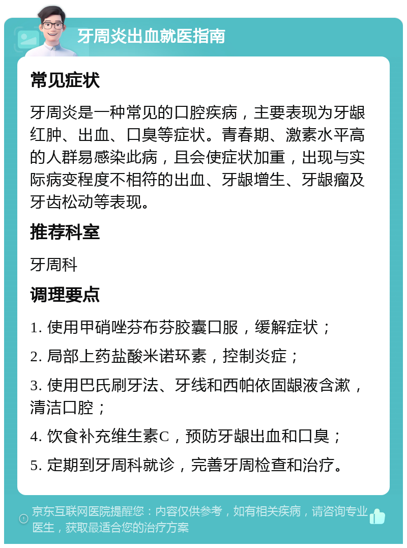 牙周炎出血就医指南 常见症状 牙周炎是一种常见的口腔疾病，主要表现为牙龈红肿、出血、口臭等症状。青春期、激素水平高的人群易感染此病，且会使症状加重，出现与实际病变程度不相符的出血、牙龈增生、牙龈瘤及牙齿松动等表现。 推荐科室 牙周科 调理要点 1. 使用甲硝唑芬布芬胶囊口服，缓解症状； 2. 局部上药盐酸米诺环素，控制炎症； 3. 使用巴氏刷牙法、牙线和西帕依固龈液含漱，清洁口腔； 4. 饮食补充维生素C，预防牙龈出血和口臭； 5. 定期到牙周科就诊，完善牙周检查和治疗。