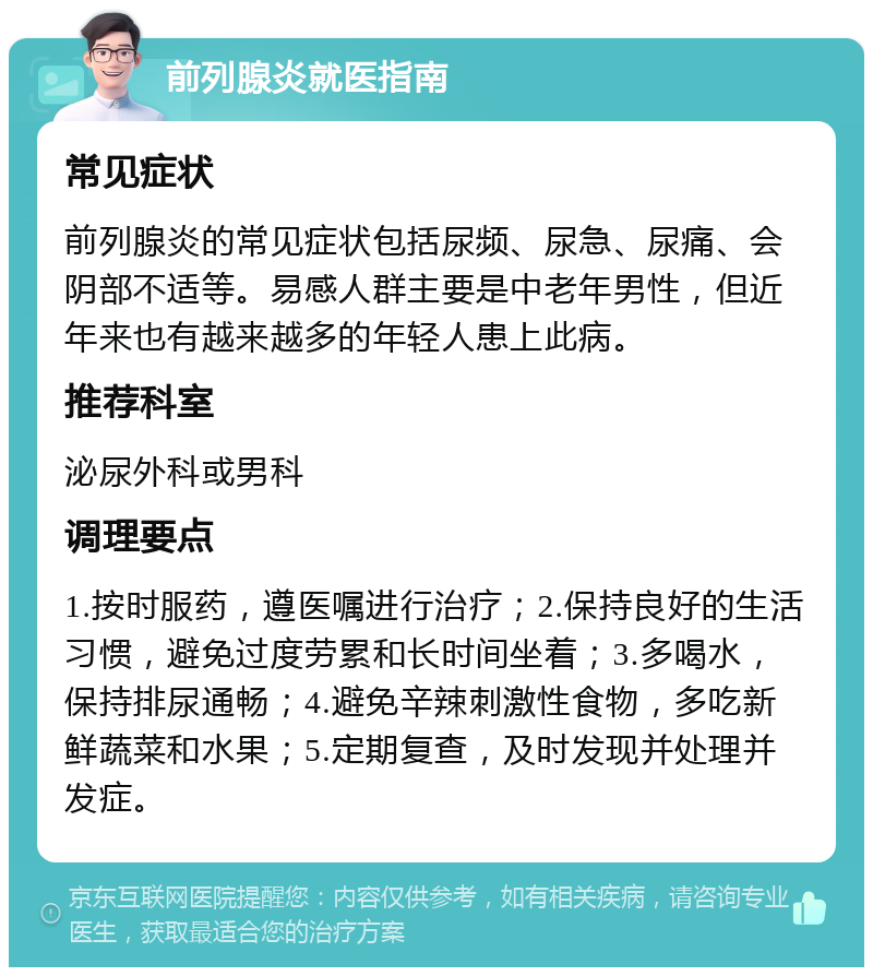 前列腺炎就医指南 常见症状 前列腺炎的常见症状包括尿频、尿急、尿痛、会阴部不适等。易感人群主要是中老年男性，但近年来也有越来越多的年轻人患上此病。 推荐科室 泌尿外科或男科 调理要点 1.按时服药，遵医嘱进行治疗；2.保持良好的生活习惯，避免过度劳累和长时间坐着；3.多喝水，保持排尿通畅；4.避免辛辣刺激性食物，多吃新鲜蔬菜和水果；5.定期复查，及时发现并处理并发症。