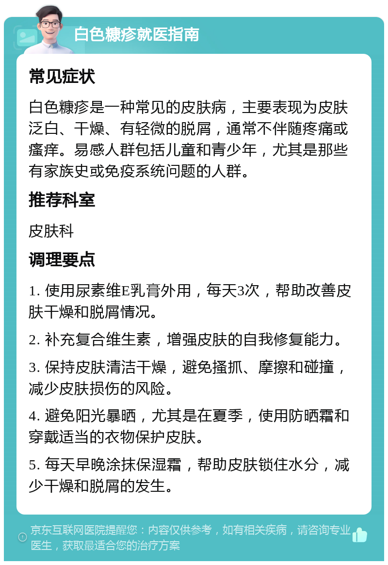 白色糠疹就医指南 常见症状 白色糠疹是一种常见的皮肤病，主要表现为皮肤泛白、干燥、有轻微的脱屑，通常不伴随疼痛或瘙痒。易感人群包括儿童和青少年，尤其是那些有家族史或免疫系统问题的人群。 推荐科室 皮肤科 调理要点 1. 使用尿素维E乳膏外用，每天3次，帮助改善皮肤干燥和脱屑情况。 2. 补充复合维生素，增强皮肤的自我修复能力。 3. 保持皮肤清洁干燥，避免搔抓、摩擦和碰撞，减少皮肤损伤的风险。 4. 避免阳光暴晒，尤其是在夏季，使用防晒霜和穿戴适当的衣物保护皮肤。 5. 每天早晚涂抹保湿霜，帮助皮肤锁住水分，减少干燥和脱屑的发生。