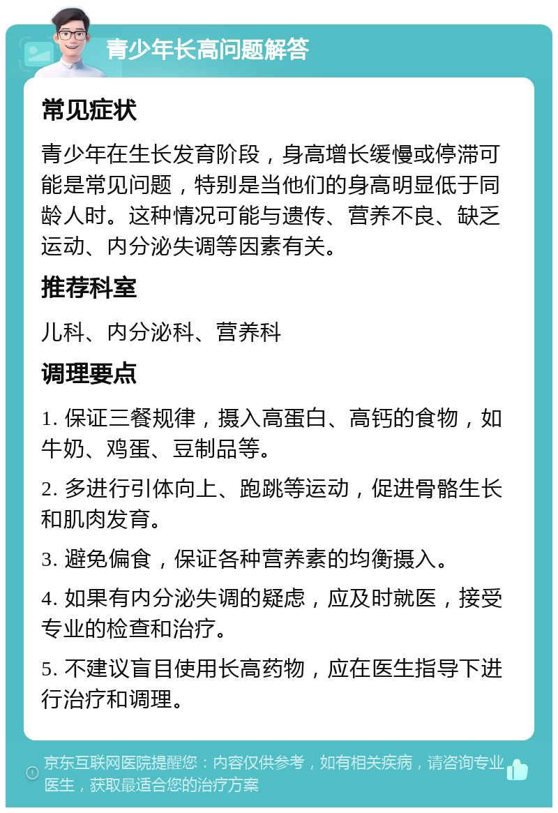 青少年长高问题解答 常见症状 青少年在生长发育阶段，身高增长缓慢或停滞可能是常见问题，特别是当他们的身高明显低于同龄人时。这种情况可能与遗传、营养不良、缺乏运动、内分泌失调等因素有关。 推荐科室 儿科、内分泌科、营养科 调理要点 1. 保证三餐规律，摄入高蛋白、高钙的食物，如牛奶、鸡蛋、豆制品等。 2. 多进行引体向上、跑跳等运动，促进骨骼生长和肌肉发育。 3. 避免偏食，保证各种营养素的均衡摄入。 4. 如果有内分泌失调的疑虑，应及时就医，接受专业的检查和治疗。 5. 不建议盲目使用长高药物，应在医生指导下进行治疗和调理。