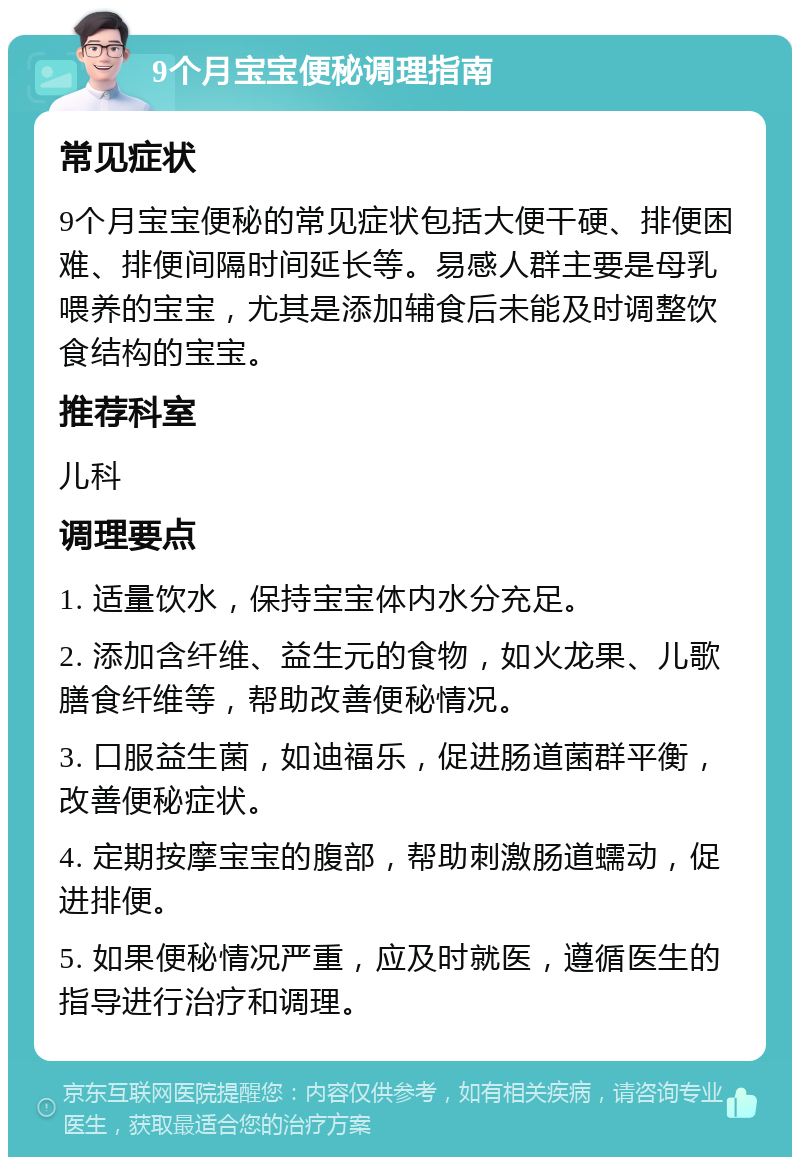 9个月宝宝便秘调理指南 常见症状 9个月宝宝便秘的常见症状包括大便干硬、排便困难、排便间隔时间延长等。易感人群主要是母乳喂养的宝宝，尤其是添加辅食后未能及时调整饮食结构的宝宝。 推荐科室 儿科 调理要点 1. 适量饮水，保持宝宝体内水分充足。 2. 添加含纤维、益生元的食物，如火龙果、儿歌膳食纤维等，帮助改善便秘情况。 3. 口服益生菌，如迪福乐，促进肠道菌群平衡，改善便秘症状。 4. 定期按摩宝宝的腹部，帮助刺激肠道蠕动，促进排便。 5. 如果便秘情况严重，应及时就医，遵循医生的指导进行治疗和调理。