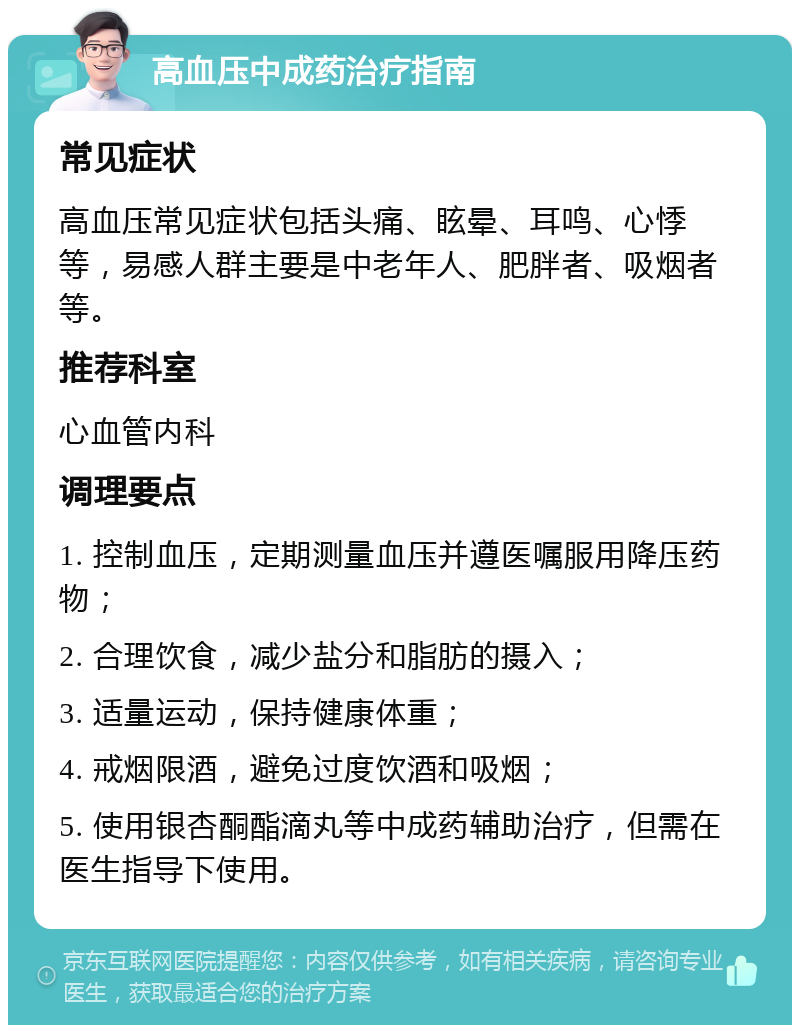 高血压中成药治疗指南 常见症状 高血压常见症状包括头痛、眩晕、耳鸣、心悸等，易感人群主要是中老年人、肥胖者、吸烟者等。 推荐科室 心血管内科 调理要点 1. 控制血压，定期测量血压并遵医嘱服用降压药物； 2. 合理饮食，减少盐分和脂肪的摄入； 3. 适量运动，保持健康体重； 4. 戒烟限酒，避免过度饮酒和吸烟； 5. 使用银杏酮酯滴丸等中成药辅助治疗，但需在医生指导下使用。