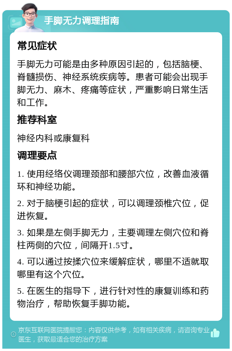 手脚无力调理指南 常见症状 手脚无力可能是由多种原因引起的，包括脑梗、脊髓损伤、神经系统疾病等。患者可能会出现手脚无力、麻木、疼痛等症状，严重影响日常生活和工作。 推荐科室 神经内科或康复科 调理要点 1. 使用经络仪调理颈部和腰部穴位，改善血液循环和神经功能。 2. 对于脑梗引起的症状，可以调理颈椎穴位，促进恢复。 3. 如果是左侧手脚无力，主要调理左侧穴位和脊柱两侧的穴位，间隔开1.5寸。 4. 可以通过按揉穴位来缓解症状，哪里不适就取哪里有这个穴位。 5. 在医生的指导下，进行针对性的康复训练和药物治疗，帮助恢复手脚功能。