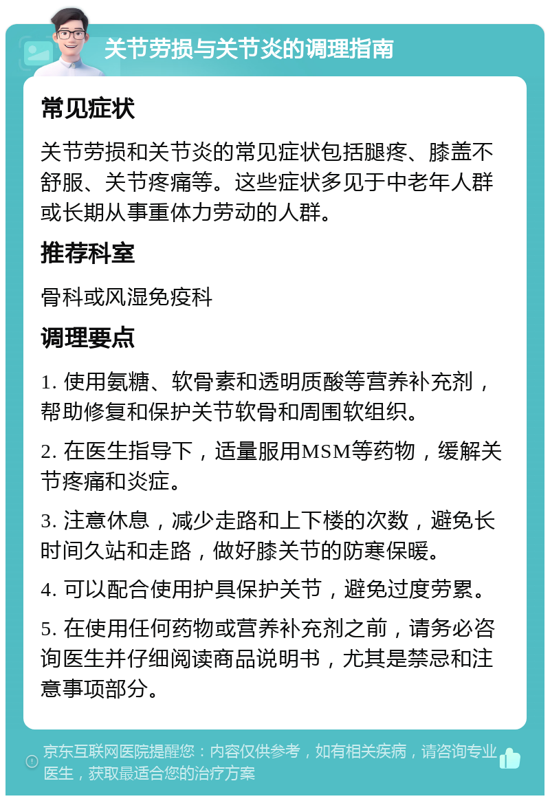 关节劳损与关节炎的调理指南 常见症状 关节劳损和关节炎的常见症状包括腿疼、膝盖不舒服、关节疼痛等。这些症状多见于中老年人群或长期从事重体力劳动的人群。 推荐科室 骨科或风湿免疫科 调理要点 1. 使用氨糖、软骨素和透明质酸等营养补充剂，帮助修复和保护关节软骨和周围软组织。 2. 在医生指导下，适量服用MSM等药物，缓解关节疼痛和炎症。 3. 注意休息，减少走路和上下楼的次数，避免长时间久站和走路，做好膝关节的防寒保暖。 4. 可以配合使用护具保护关节，避免过度劳累。 5. 在使用任何药物或营养补充剂之前，请务必咨询医生并仔细阅读商品说明书，尤其是禁忌和注意事项部分。