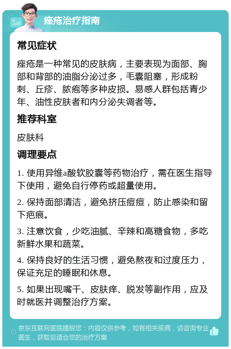 痤疮治疗指南 常见症状 痤疮是一种常见的皮肤病，主要表现为面部、胸部和背部的油脂分泌过多，毛囊阻塞，形成粉刺、丘疹、脓疱等多种皮损。易感人群包括青少年、油性皮肤者和内分泌失调者等。 推荐科室 皮肤科 调理要点 1. 使用异维a酸软胶囊等药物治疗，需在医生指导下使用，避免自行停药或超量使用。 2. 保持面部清洁，避免挤压痘痘，防止感染和留下疤痕。 3. 注意饮食，少吃油腻、辛辣和高糖食物，多吃新鲜水果和蔬菜。 4. 保持良好的生活习惯，避免熬夜和过度压力，保证充足的睡眠和休息。 5. 如果出现嘴干、皮肤痒、脱发等副作用，应及时就医并调整治疗方案。