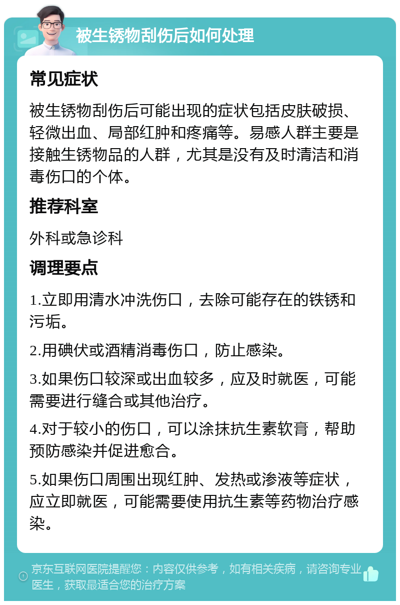 被生锈物刮伤后如何处理 常见症状 被生锈物刮伤后可能出现的症状包括皮肤破损、轻微出血、局部红肿和疼痛等。易感人群主要是接触生锈物品的人群，尤其是没有及时清洁和消毒伤口的个体。 推荐科室 外科或急诊科 调理要点 1.立即用清水冲洗伤口，去除可能存在的铁锈和污垢。 2.用碘伏或酒精消毒伤口，防止感染。 3.如果伤口较深或出血较多，应及时就医，可能需要进行缝合或其他治疗。 4.对于较小的伤口，可以涂抹抗生素软膏，帮助预防感染并促进愈合。 5.如果伤口周围出现红肿、发热或渗液等症状，应立即就医，可能需要使用抗生素等药物治疗感染。