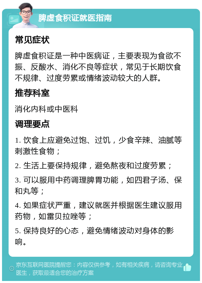 脾虚食积证就医指南 常见症状 脾虚食积证是一种中医病证，主要表现为食欲不振、反酸水、消化不良等症状，常见于长期饮食不规律、过度劳累或情绪波动较大的人群。 推荐科室 消化内科或中医科 调理要点 1. 饮食上应避免过饱、过饥，少食辛辣、油腻等刺激性食物； 2. 生活上要保持规律，避免熬夜和过度劳累； 3. 可以服用中药调理脾胃功能，如四君子汤、保和丸等； 4. 如果症状严重，建议就医并根据医生建议服用药物，如雷贝拉唑等； 5. 保持良好的心态，避免情绪波动对身体的影响。